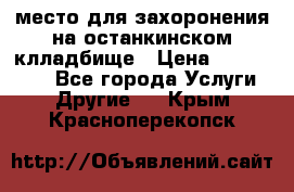 место для захоронения на останкинском клладбище › Цена ­ 1 000 000 - Все города Услуги » Другие   . Крым,Красноперекопск